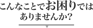 こんなことでお困りでは
			ありませんか?